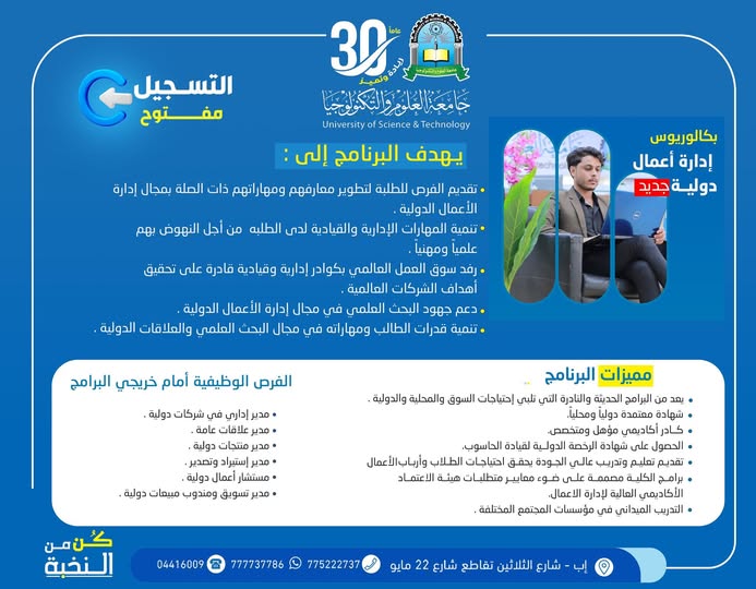 🎓 مستقبلك في عالم الأعمال يبدأ من هنا… سجّل الآن في إدارة الأعمال الدولية

━━━━━━━━━━━━━━━━━━

التسجيل مفتوح الآن في برنامج
بكالوريوس إدارة الأعمال الدولية
بجامعة العلوم والتكنولوجيا – إب
للعام الجامعي 1448هـ
✨ لأن عالم الأعمال اليوم يحتاج إلى قادة يفكرون عالميًا…
انطلق نحو مستقبل مهني واعد من خلال برنامج أكاديمي حديث يُؤهلك للعمل في بيئات الأعمال المحلية والدولية بكفاءة واحترافية عالية.

━━━━━━━━━━━━━━━━━━

🎯 لماذا تختار إدارة الأعمال الدولية؟

━━━━━━━━━━━━━━━━━━

✅ تخصص حديث ومطلوب في سوق العمل العالمي
✅ تطوير المهارات القيادية والإدارية الحديثة
✅ تأهيل احترافي للعمل في الشركات والمؤسسات الدولية
✅ تنمية مهارات العلاقات الدولية وإدارة الأعمال العالمية
✅ إعداد أكاديمي ومهني يواكب متطلبات المستقبل

━━━━━━━━━━━━━━━━━━

📚 أهداف البرنامج

━━━━━━━━━━━━━━━━━━

▪︎ تطوير معارف ومهارات الطلبة في مجال إدارة الأعمال الدولية
▪︎ تنمية المهارات الإدارية والقيادية للطلبة علميًا ومهنيًا
▪︎ إعداد كوادر قادرة على تحقيق أهداف الشركات العالمية
▪︎ دعم البحث العلمي في مجال إدارة الأعمال الدولية
▪︎ تنمية مهارات العلاقات الدولية والتخطيط الإداري الحديث

━━━━━━━━━━━━━━━━━━

🥇 مميزات البرنامج

━━━━━━━━━━━━━━━━━━

▪︎ من البرامج الحديثة والنادرة المطلوبة محليًا ودوليًا
▪︎ شهادة معتمدة محليًا ودوليًا
▪︎ كادر أكاديمي مؤهل ومتخصص
▪︎ الحصول على شهادة الرخصة الدولية لقيادة الحاسوب
▪︎ تعليم وتدريب عالي الجودة وفق أحدث المعايير
▪︎ برامج أكاديمية مصممة وفق متطلبات الاعتماد الأكاديمي
▪︎ تدريب ميداني في مؤسسات وشركات متنوعة

━━━━━━━━━━━━━━━━━━

💼 الفرص الوظيفية بعد التخرج

━━━━━━━━━━━━━━━━━━

▪︎ مدير إداري في شركات دولية
▪︎ مدير علاقات عامة
▪︎ مدير منتجات دولية
▪︎ مدير استيراد وتصدير
▪︎ مستشار أعمال دولية
▪︎ مدير تسويق ومبيعات دولية

━━━━━━━━━━━━━━━━━━

🚀 لا تؤجل مستقبلك… ابدأ رحلتك اليوم

━━━━━━━━━━━━━━━━━━

الأولوية للمبادرين بالتسجيل المبكر

🎁 رسوم التسجيل مجانًا لفترة محدودة

🔥 #كن_من_النخبة

وابدأ مشوارك الجامعي في جامعة تُخطط لمستقبلك كما تحلم به أنت

━━━━━━━━━━━━━━━━━━

📍 معلومات التسجيل والتواصل

━━━━━━━━━━━━━━━━━━

🏢 مكاتب القبول والتسجيل:
إب – شارع الثلاثين – تقاطع شارع 22 مايو

📲 التواصل عبر واتس أب:
http://wa.me/967777737786

☎ أرقام التسجيل المباشر:
04416009 – 04/421112 – 775222737

━━━━━━━━━━━━━━━━━━

🌐 تابع الجامعة عبر منصاتها الرسمية

━━━━━━━━━━━━━━━━━━

🔹 قناة الواتساب:
https://whatsapp.com/channel/0029Vad4DiG9RZAeuUjhJj3m

🔹 إنستقرام:
https://www.instagram.com/usteduy_ibb

🔹 تيليجرام:
https://t.me/usteduy_ibb

🔹 الموقع الإلكتروني:
https://ust.edu.ye/ibb

🔹 منصة X:
https://x.com/usteduy_ibb

━━━━━━━━━━━━━━━━━━

#جامعة_العلوم_والتكنولوجيا_إب
#إدارة_الأعمال_الدولية
#التسجيل_مفتوح
#كن_من_النخبة
#إدارة_الأعمال
#الطريق_إلى_مستقبل_أفضل
#usteduy_ibb

━━━━━━━━━━━━━━━━━━