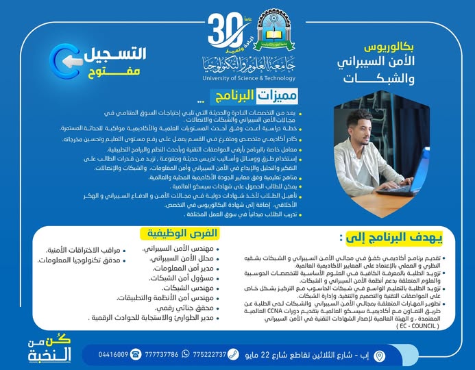 

🛡️ هل أنت مستعد لدخول أقوى تخصصات المستقبل الرقمية؟

#التسجيل_مفتوح ✍🏻
في برنامج:
#بكالوريوس_الأمن_السيبراني_والشبكات
بجامعة العلوم والتكنولوجيا – إب
للعام الجامعي 1448هـ 🚀

━━━━━━━━━━━━━━━━━━

🎁 #رسوم_التسجيل_مجاناً
⏳ لفترة محدودة فقط
📌 والأولوية للمبادرين بالتسجيل المبكر

#كن_من_النخبة 🎓

━━━━━━━━━━━━━━━━━━

💻 لماذا تختار الأمن السيبراني والشبكات؟

لأن العالم اليوم يعتمد على التكنولوجيا أكثر من أي وقت مضى…
وأصبحت حماية البيانات والشبكات والأنظمة الرقمية من أهم المجالات المطلوبة عالميًا.

ومن هنا يأتي برنامج بكالوريوس الأمن السيبراني والشبكات ليمنحك المهارات والخبرات التي تؤهلك لدخول عالم التقنية بقوة واحترافية.

━━━━━━━━━━━━━━━━━━

🎯 ماذا يقدم لك البرنامج؟

✅ دراسة أكاديمية حديثة تجمع بين الجانب النظري والتطبيقي وفق المعايير العالمية.

✅ بناء معرفة قوية في مجالات الأمن السيبراني والشبكات وأنظمة الحماية الرقمية.

✅ تعلم تصميم الشبكات وإدارتها وتأمينها باستخدام أحدث التقنيات.

✅ تطوير المهارات العملية في تحليل الاختراقات والهجمات الإلكترونية والدفاع السيبراني.

✅ التدريب على تقنيات الهكر الأخلاقي وأمن المعلومات.

✅ تأهيل الطلبة للحصول على شهادات دولية معتمدة في مجالات الشبكات والأمن السيبراني.

━━━━━━━━━━━━━━━━━━

🌍 شراكات وشهادات عالمية

⭐ التعاون مع أكاديمية سيسكو العالمية لتقديم دورات CCNA المعتمدة.

⭐ التأهيل لشهادات دولية في الأمن السيبراني والدفاع الرقمي.

⭐ التعاون مع الهيئة العالمية للشهادات التقنية:
EC-Council

━━━━━━━━━━━━━━━━━━

🥇 مميزات البرنامج

⭐ من التخصصات الحديثة والنادرة المطلوبة بقوة في سوق العمل.

⭐ خطة دراسية متطورة تواكب التطور التقني العالمي.

⭐ كادر أكاديمي متخصص ومتفرغ.

⭐ معامل وتجهيزات تقنية حديثة بأعلى المواصفات.

⭐ استخدام أحدث وسائل وأساليب التعليم والتدريب العملي.

⭐ مناهج تعليمية وفق معايير الجودة الأكاديمية المحلية والعالمية.

⭐ تدريب ميداني وتأهيل عملي لسوق العمل.

⭐ إمكانية الحصول على شهادات احترافية عالمية أثناء الدراسة.

━━━━━━━━━━━━━━━━━━

💼 الفرص الوظيفية بعد التخرج

يفتح لك البرنامج فرصاً واسعة للعمل في مجالات:

✔ مهندس الأمن السيبراني
✔ محلل الأمن السيبراني
✔ مسؤول أمن الشبكات
✔ مهندس الشبكات
✔ مدير أمن المعلومات
✔ مختبر اختراق أخلاقي
✔ محقق جنائي رقمي
✔ مهندس أمن الأنظمة والتطبيقات
✔ الاستجابة للحوادث والهجمات الرقمية
✔ تدقيق وحوكمة تكنولوجيا المعلومات

━━━━━━━━━━━━━━━━━━

🚀 لماذا جامعة العلوم والتكنولوجيا؟

لأنها توفر بيئة تعليمية حديثة تجمع بين:
✨ التعليم التطبيقي
✨ التدريب العملي
✨ الجودة الأكاديمية
✨ مواكبة احتياجات سوق العمل

لتصنع منك متخصصًا قادرًا على المنافسة في عالم التكنولوجيا والأمن الرقمي.

━━━━━━━━━━━━━━━━━━

📍 بادر بالتسجيل الآن
فالمقاعد محدودة والأولوية للمسجلين مبكرًا.

🏢 مكاتب القبول والتسجيل:
إب – شارع الثلاثين
تقاطع شارع 22 مايو

━━━━━━━━━━━━━━━━━━

📲 للتواصل والاستفسار

🔹 واتساب:
http://wa.me/967777737786

🔹 أرقام التسجيل:
☎️ 04416009
☎️ 04/421112
☎️ 775222737

🔹 قناة الواتساب:
https://whatsapp.com/channel/0029Vad4DiG9RZAeuUjhJj3m

🔹 تيليجرام:
https://t.me/usteduy_ibb

🔹 إنستغرام:
www.instagram.com/usteduy_ibb

🔹 منصة X:
https://x.com/usteduy_ibb

🔹 الموقع الإلكتروني:
https://ust.edu.ye/ibb

━━━━━━━━━━━━━━━━━━

#جامعة_العلوم_والتكنولوجيا 😍
#الأمن_السيبراني
#الشبكات
#التسجيل_مفتوح
#الطريق_إلى_مستقبل_أفضل 🎓